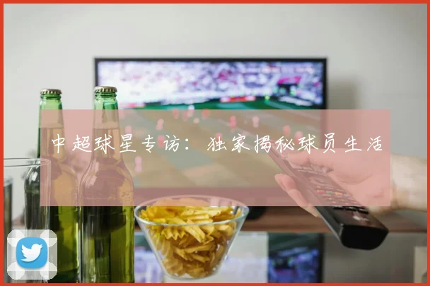 中超球星专访：独家揭秘球员生活