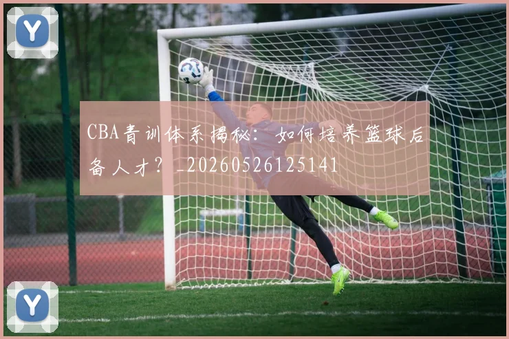 CBA青训体系揭秘：如何培养篮球后备人才？_20260526125141