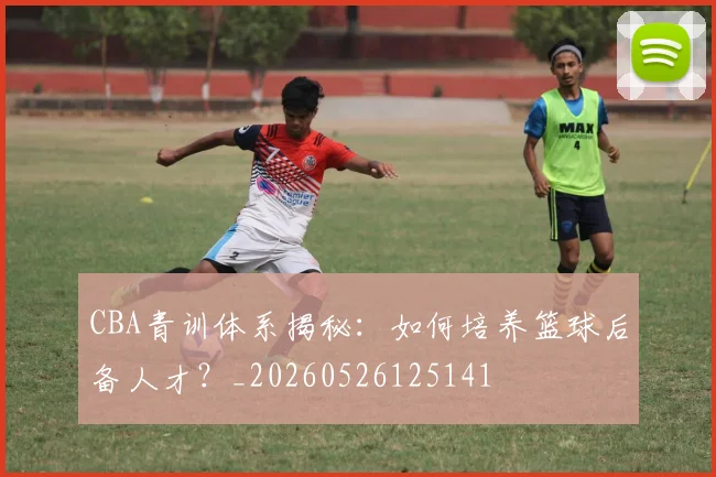 CBA青训体系揭秘：如何培养篮球后备人才？_20260526125141