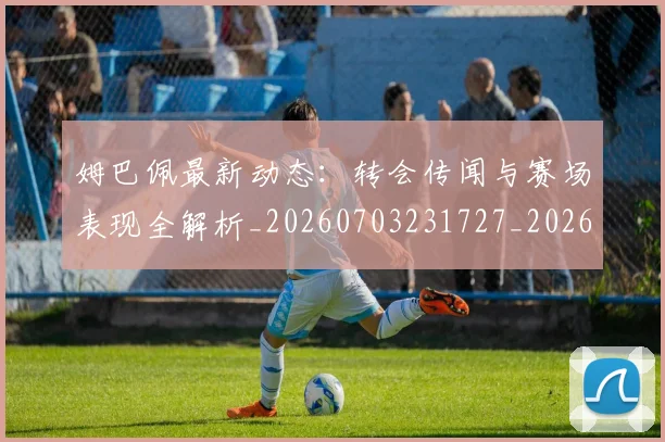 姆巴佩最新动态：转会传闻与赛场表现全解析_20260703231727_20260720185758