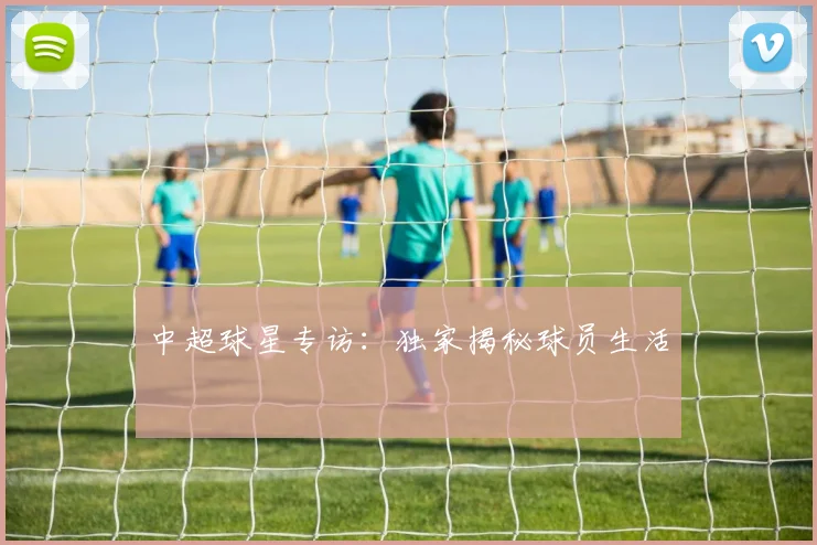 中超球星专访：独家揭秘球员生活